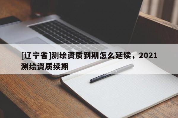[辽宁省]测绘资质到期怎么延续，2021测绘资质续期