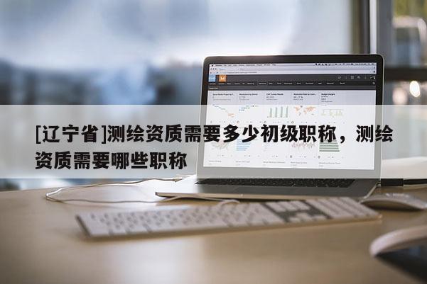 [辽宁省]测绘资质需要多少初级职称，测绘资质需要哪些职称