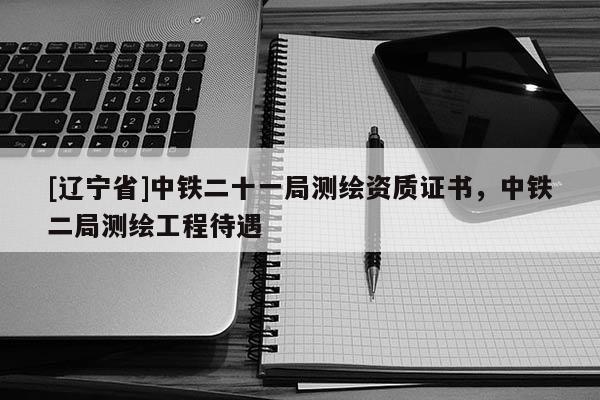 [辽宁省]中铁二十一局测绘资质证书，中铁二局测绘工程待遇