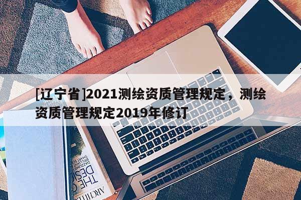 [辽宁省]2021测绘资质管理规定，测绘资质管理规定2019年修订