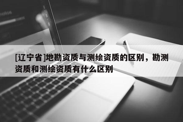 [辽宁省]地勘资质与测绘资质的区别，勘测资质和测绘资质有什么区别