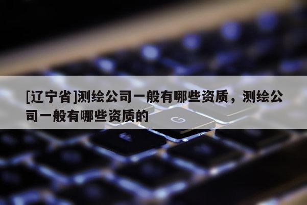 [辽宁省]测绘公司一般有哪些资质，测绘公司一般有哪些资质的