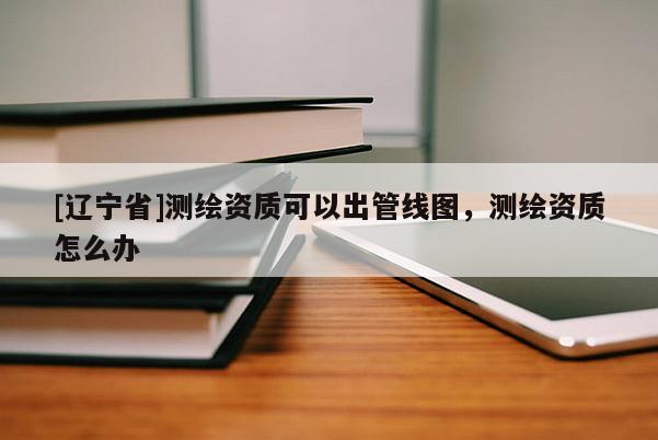[辽宁省]测绘资质可以出管线图，测绘资质怎么办