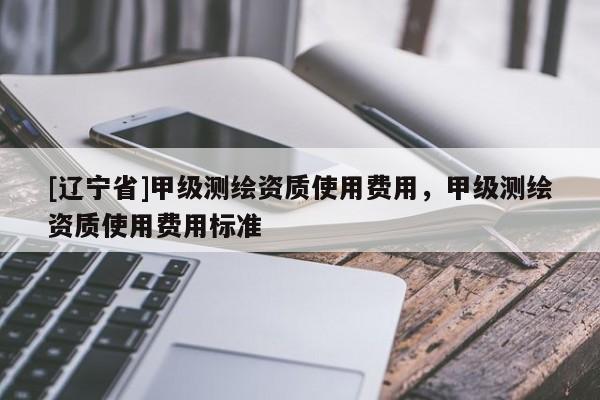 [辽宁省]甲级测绘资质使用费用，甲级测绘资质使用费用标准