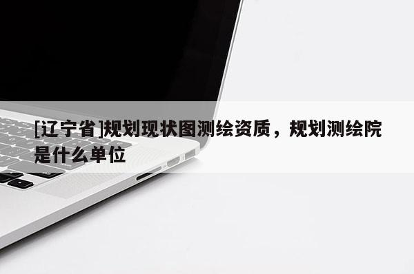 [辽宁省]规划现状图测绘资质，规划测绘院是什么单位