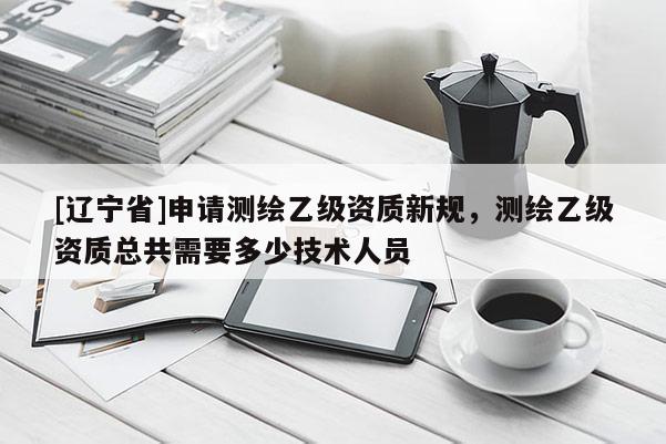 [辽宁省]申请测绘乙级资质新规，测绘乙级资质总共需要多少技术人员