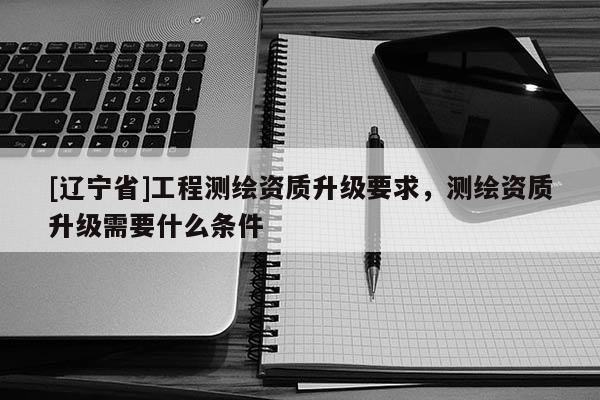 [辽宁省]工程测绘资质升级要求，测绘资质升级需要什么条件