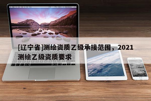 [辽宁省]测绘资质乙级承接范围，2021测绘乙级资质要求