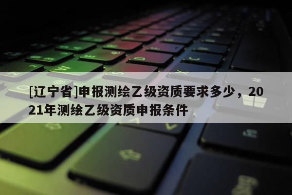 [辽宁省]申报测绘乙级资质要求多少，2021年测绘乙级资质申报条件