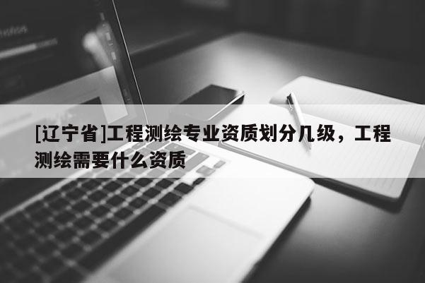 [辽宁省]工程测绘专业资质划分几级，工程测绘需要什么资质