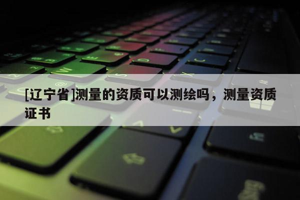 [辽宁省]测量的资质可以测绘吗，测量资质证书