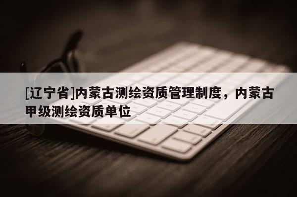 [辽宁省]内蒙古测绘资质管理制度，内蒙古甲级测绘资质单位