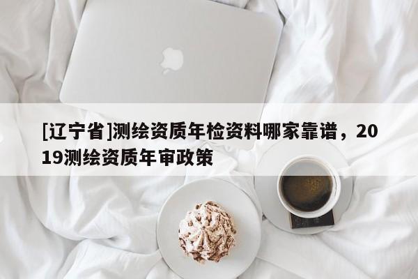 [辽宁省]测绘资质年检资料哪家靠谱，2019测绘资质年审政策