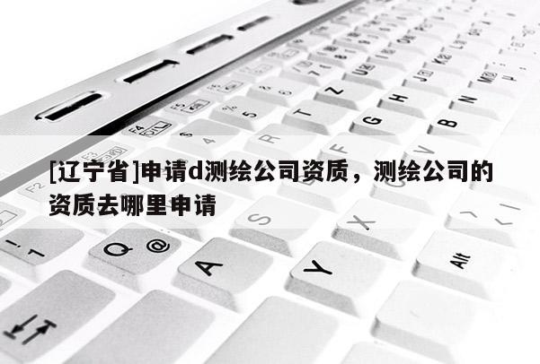 [辽宁省]申请d测绘公司资质，测绘公司的资质去哪里申请