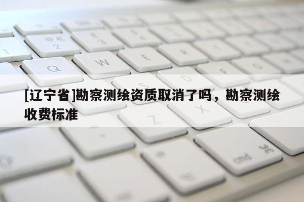 [辽宁省]勘察测绘资质取消了吗，勘察测绘收费标准
