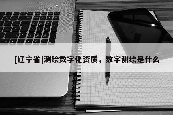 [辽宁省]测绘数字化资质，数字测绘是什么