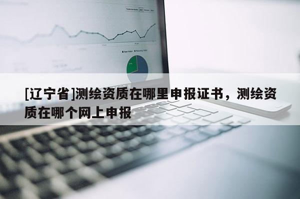 [辽宁省]测绘资质在哪里申报证书，测绘资质在哪个网上申报