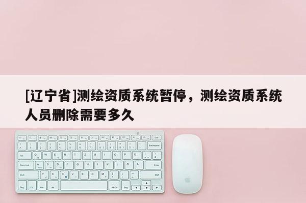 [辽宁省]测绘资质系统暂停，测绘资质系统人员删除需要多久