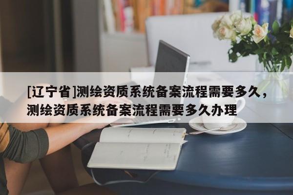 [辽宁省]测绘资质系统备案流程需要多久，测绘资质系统备案流程需要多久办理
