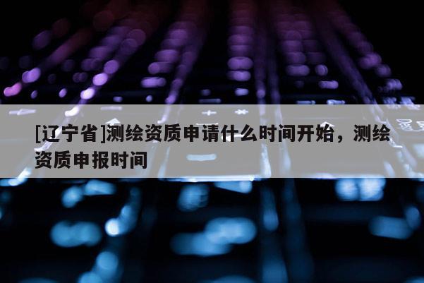 [辽宁省]测绘资质申请什么时间开始，测绘资质申报时间