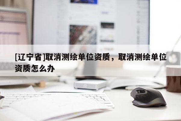 [辽宁省]取消测绘单位资质，取消测绘单位资质怎么办