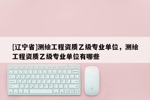 [辽宁省]测绘工程资质乙级专业单位，测绘工程资质乙级专业单位有哪些