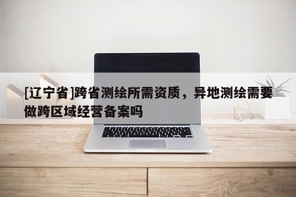 [辽宁省]跨省测绘所需资质，异地测绘需要做跨区域经营备案吗