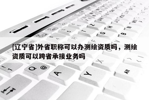 [辽宁省]外省职称可以办测绘资质吗，测绘资质可以跨省承接业务吗