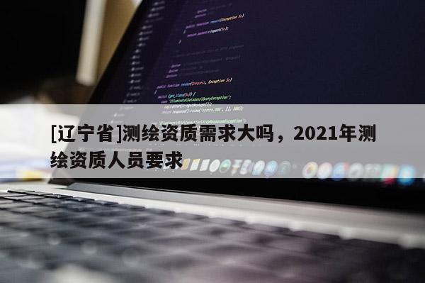 [辽宁省]测绘资质需求大吗，2021年测绘资质人员要求