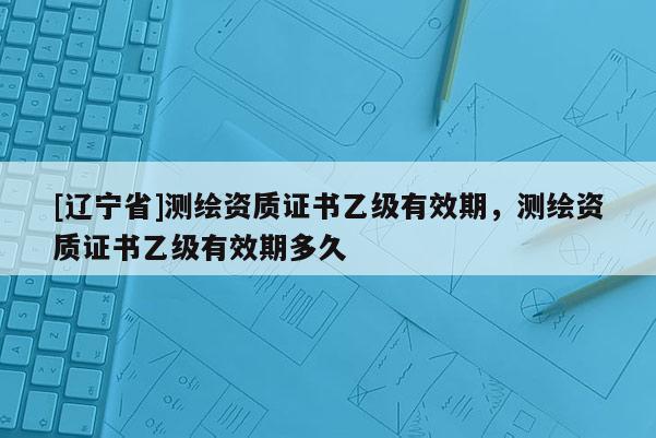 [辽宁省]测绘资质证书乙级有效期，测绘资质证书乙级有效期多久