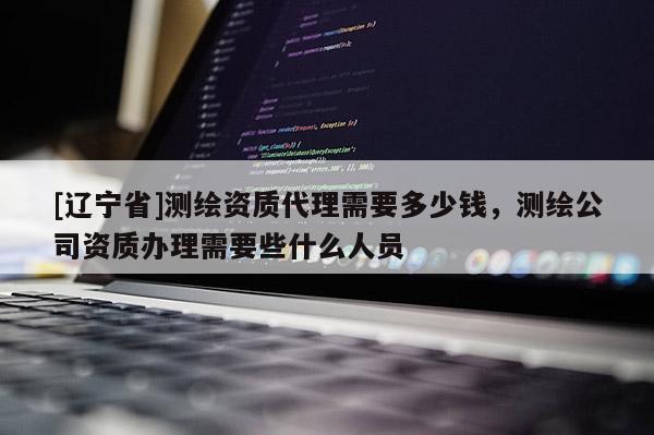 [辽宁省]测绘资质代理需要多少钱，测绘公司资质办理需要些什么人员