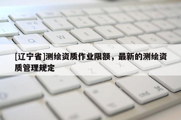 [辽宁省]测绘资质作业限额，最新的测绘资质管理规定