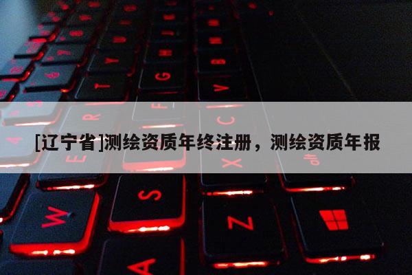 [辽宁省]测绘资质年终注册，测绘资质年报