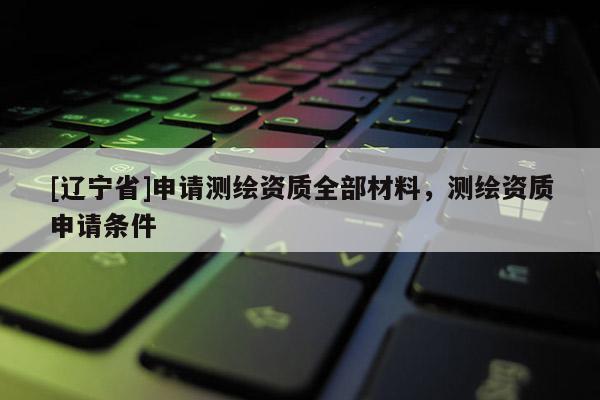 [辽宁省]申请测绘资质全部材料，测绘资质申请条件