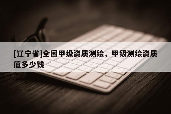 [辽宁省]全国甲级资质测绘，甲级测绘资质值多少钱