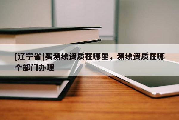 [辽宁省]买测绘资质在哪里，测绘资质在哪个部门办理