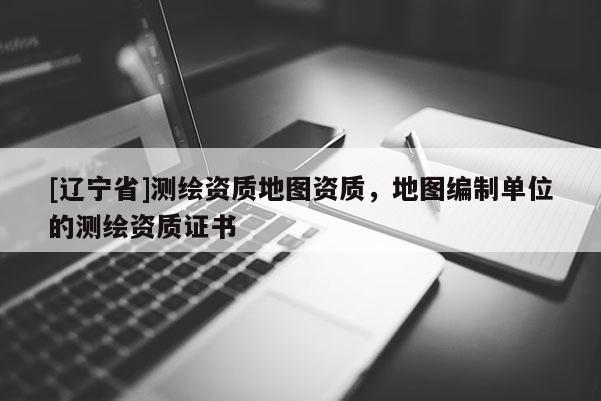 [辽宁省]测绘资质地图资质，地图编制单位的测绘资质证书