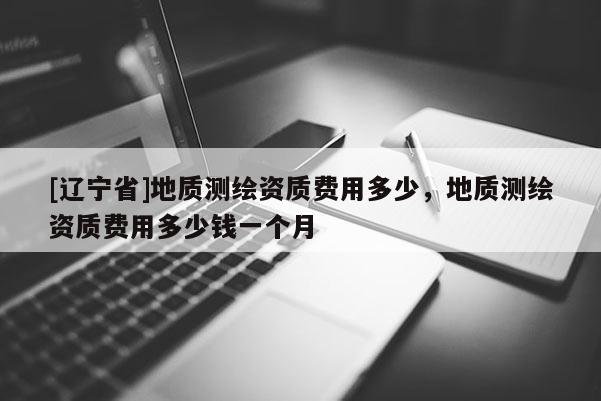 [辽宁省]地质测绘资质费用多少，地质测绘资质费用多少钱一个月