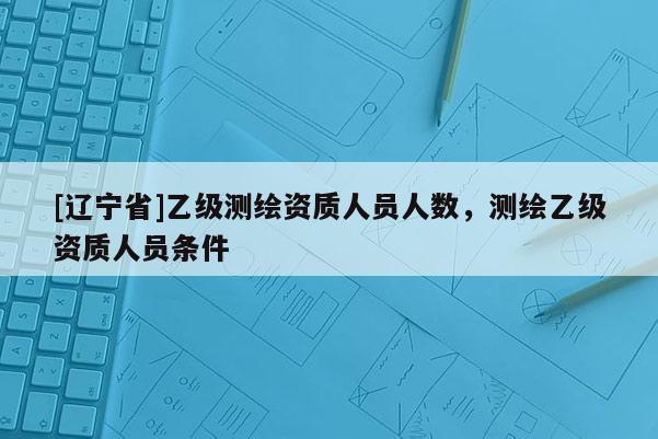 [辽宁省]乙级测绘资质人员人数，测绘乙级资质人员条件