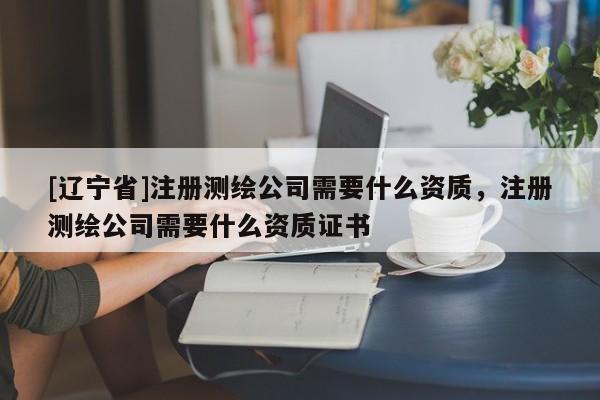 [辽宁省]注册测绘公司需要什么资质，注册测绘公司需要什么资质证书