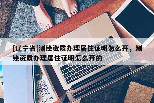 [辽宁省]测绘资质办理居住证明怎么开，测绘资质办理居住证明怎么开的