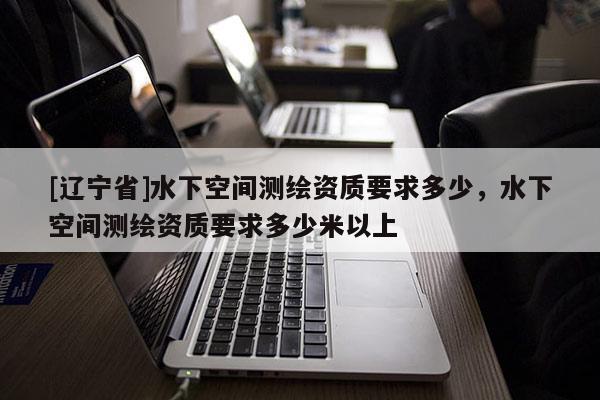 [辽宁省]水下空间测绘资质要求多少，水下空间测绘资质要求多少米以上
