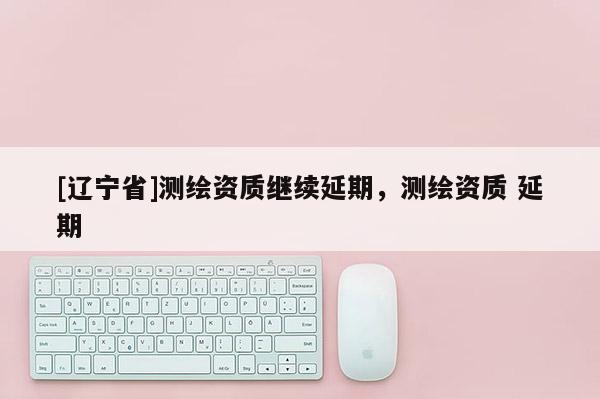 [辽宁省]测绘资质继续延期，测绘资质 延期