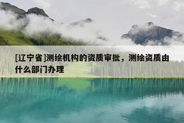 [辽宁省]测绘机构的资质审批，测绘资质由什么部门办理