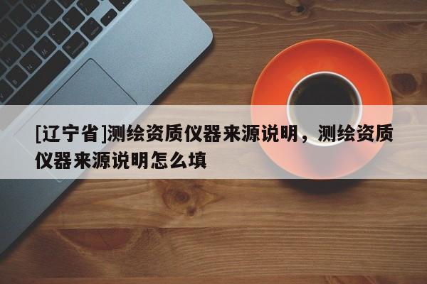 [辽宁省]测绘资质仪器来源说明，测绘资质仪器来源说明怎么填