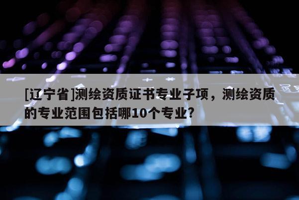 [辽宁省]测绘资质证书专业子项，测绘资质的专业范围包括哪10个专业?