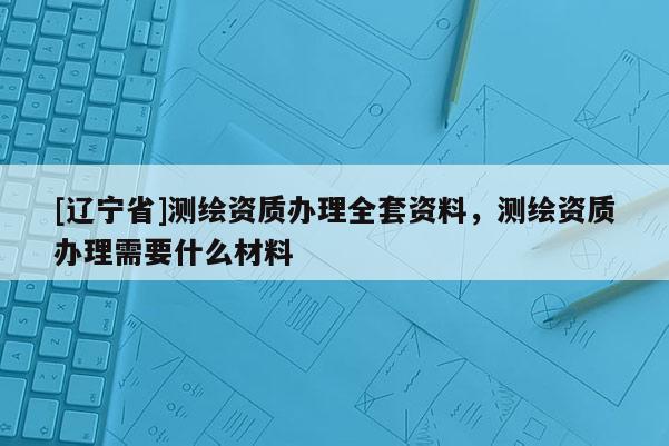 [辽宁省]测绘资质办理全套资料，测绘资质办理需要什么材料