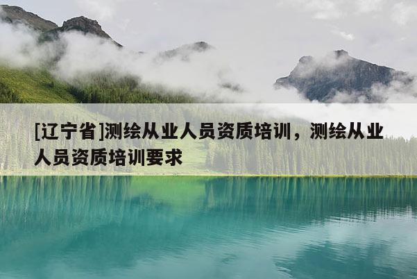 [辽宁省]测绘从业人员资质培训，测绘从业人员资质培训要求