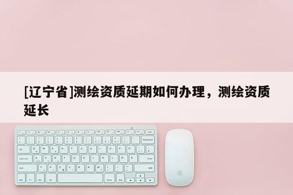 [辽宁省]测绘资质延期如何办理，测绘资质延长
