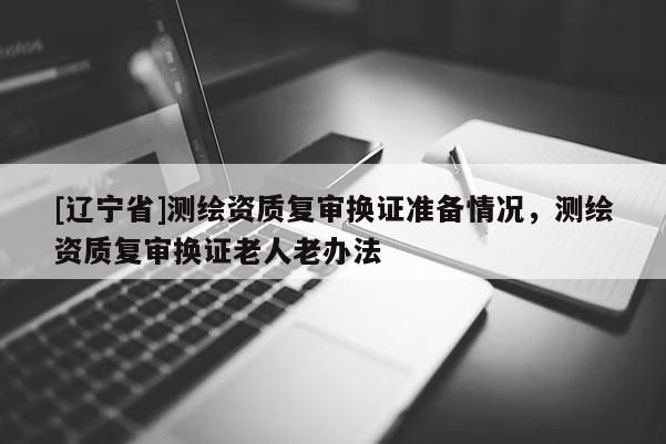 [辽宁省]测绘资质复审换证准备情况，测绘资质复审换证老人老办法